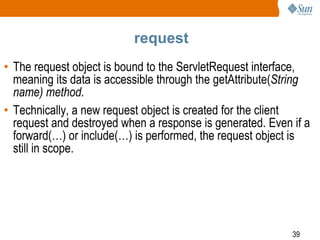 39
request
• The request object is bound to the ServletRequest interface,
meaning its data is accessible through the getAttribute(String
name) method.
• Technically, a new request object is created for the client
request and destroyed when a response is generated. Even if a
forward(…) or include(…) is performed, the request object is
still in scope.
 