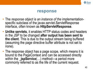 40
response
• The response object is an instance of the implementation-
specific subclass of the javax.servlet.ServletResponse
interface, often known as HttpServletResponse.
• Unlike servlets, it enables HTTP status codes and headers
in the JSP to be changed after output has been sent to
the client. This is due to the output stream being buffered
(assuming the page directive buffer attribute is not set to
none).
• The response object has a page scope, which means it is
bound to the PageContext and can be accessed directly
within the _jspService(…) method—a period more
commonly referred to as the life of the current request.
 