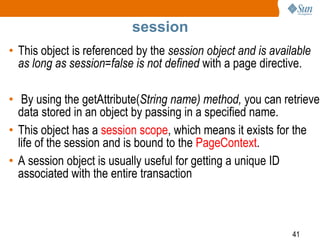 41
session
• This object is referenced by the session object and is available
as long as session=false is not defined with a page directive.
• By using the getAttribute(String name) method, you can retrieve
data stored in an object by passing in a specified name.
• This object has a session scope, which means it exists for the
life of the session and is bound to the PageContext.
• A session object is usually useful for getting a unique ID
associated with the entire transaction
 