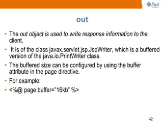 42
out
• The out object is used to write response information to the
client.
• It is of the class javax.servlet.jsp.JspWriter, which is a buffered
version of the java.io.PrintWriter class.
• The buffered size can be configured by using the buffer
attribute in the page directive.
• For example:
• <%@ page buffer=”16kb” %>
 