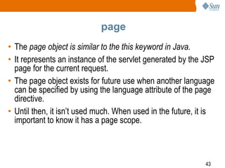 43
page
• The page object is similar to the this keyword in Java.
• It represents an instance of the servlet generated by the JSP
page for the current request.
• The page object exists for future use when another language
can be specified by using the language attribute of the page
directive.
• Until then, it isn’t used much. When used in the future, it is
important to know it has a page scope.
 