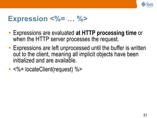 51
Expression <%= … %>
• Expressions are evaluated at HTTP processing time or
when the HTTP server processes the request.
• Expressions are left unprocessed until the buffer is written
out to the client, meaning all implicit objects have been
initialized and are available.
• <%= locateClient(request) %>
 