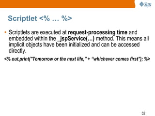 52
Scriptlet <% … %>
• Scriptlets are executed at request-processing time and
embedded within the _jspService(…) method. This means all
implicit objects have been initialized and can be accessed
directly.
<% out.print("Tomorrow or the next life,” + “whichever comes first"); %>
 
