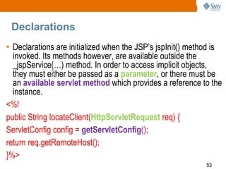 53
Declarations
• Declarations are initialized when the JSP’s jspInit() method is
invoked. Its methods however, are available outside the
_jspService(…) method. In order to access implicit objects,
they must either be passed as a parameter, or there must be
an available servlet method which provides a reference to the
instance.
<%!
public String locateClient(HttpServletRequest req) {
ServletConfig config = getServletConfig();
return req.getRemoteHost();
}%>
 