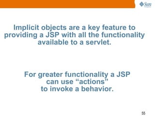 55
Implicit objects are a key feature to
providing a JSP with all the functionality
available to a servlet.
For greater functionality a JSP
can use “actions”
to invoke a behavior.
 