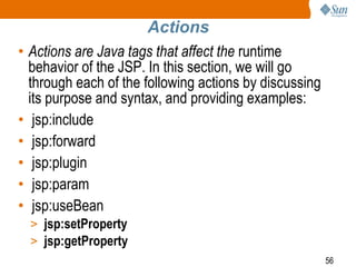 56
Actions
• Actions are Java tags that affect the runtime
behavior of the JSP. In this section, we will go
through each of the following actions by discussing
its purpose and syntax, and providing examples:
• jsp:include
• jsp:forward
• jsp:plugin
• jsp:param
• jsp:useBean
> jsp:setProperty
> jsp:getProperty
 