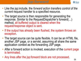 59
jsp:forward
• Like the jsp:include, the forward action transfers control of the
current request handler to a specified resource.
• The target source is then responsible for generating the
response. Similar to the RequestDispatcher’s forward(…)
method, all buffered output is cleared when the
request/response object is sent.
• If the output has already been flushed, the system throws an
exception.
• The target source can be quite flexible. It can be an HTML file,
another JSP page, or a servlet, assuming all share the same
application context as the forwarding JSP page.
• After a forward action is invoked, execution of the current page
is terminated.
• Any lines after the jsp:forward block are not processed.
 