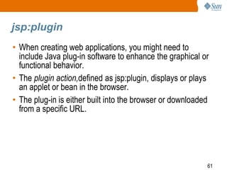 61
jsp:plugin
• When creating web applications, you might need to
include Java plug-in software to enhance the graphical or
functional behavior.
• The plugin action,defined as jsp:plugin, displays or plays
an applet or bean in the browser.
• The plug-in is either built into the browser or downloaded
from a specific URL.
 