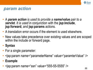 66
param action
• A param action is used to provide a name/value pair to a
servlet. It is used in conjunction with the jsp:include,
jsp:forward, and jsp:params actions.
• A translation error occurs if the element is used elsewhere.
• New values take precedence over existing values and are scoped
within the include or forward page.
• Syntax
• For a single parameter:
• <jsp:param name=“parameterName” value=“paramterValue” />
• Example
• <jsp:param name=“ssn” value=“555-55-5555” />
 
