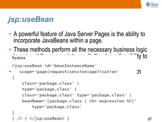 67
jsp:useBean
• A powerful feature of Java Server Pages is the ability to
incorporate JavaBeans within a page.
• These methods perform all the necessary business logic
to arrive at the appropriate result. they have the ability to
have their attributes changed dynamically.
• Through reflection, the container can determine which
attributes are visible and changeable.
 