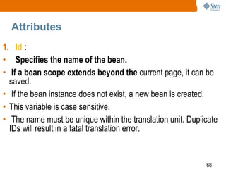 68
Attributes
1. Id :
• Specifies the name of the bean.
• If a bean scope extends beyond the current page, it can be
saved.
• If the bean instance does not exist, a new bean is created.
• This variable is case sensitive.
• The name must be unique within the translation unit. Duplicate
IDs will result in a fatal translation error.
 