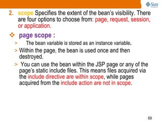 69
2. scope Specifies the extent of the bean’s visibility. There
are four options to choose from: page, request, session,
or application.
 page scope :
> The bean variable is stored as an instance variable.
> Within the page, the bean is used once and then
destroyed.
> You can use the bean within the JSP page or any of the
page’s static include files. This means files acquired via
the include directive are within scope, while pages
acquired from the include action are not in scope.
 