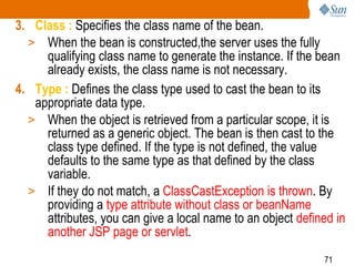71
3. Class : Specifies the class name of the bean.
> When the bean is constructed,the server uses the fully
qualifying class name to generate the instance. If the bean
already exists, the class name is not necessary.
4. Type : Defines the class type used to cast the bean to its
appropriate data type.
> When the object is retrieved from a particular scope, it is
returned as a generic object. The bean is then cast to the
class type defined. If the type is not defined, the value
defaults to the same type as that defined by the class
variable.
> If they do not match, a ClassCastException is thrown. By
providing a type attribute without class or beanName
attributes, you can give a local name to an object defined in
another JSP page or servlet.
 