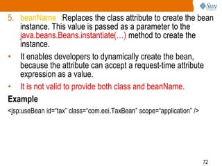 72
5. beanName :Replaces the class attribute to create the bean
instance. This value is passed as a parameter to the
java.beans.Beans.instantiate(…) method to create the
instance.
• It enables developers to dynamically create the bean,
because the attribute can accept a request-time attribute
expression as a value.
• It is not valid to provide both class and beanName.
Example
<jsp:useBean id=“tax” class=“com.eei.TaxBean” scope=“application” />
 