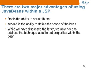 74
There are two major advantages of using
JavaBeans within a JSP.
• first is the ability to set attributes
• second is the ability to define the scope of the bean.
• While we have discussed the latter, we now need to
address the technique used to set properties within the
bean.
 