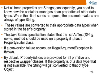 78
• Not all bean properties are Strings; consequently, you need to
know how the container manages bean properties of other data
types. When the client sends a request, the parameter values are
always of type String.
• These values are converted to their appropriate data types when
stored in the bean’s property.
• The JavaBeans specification states that the setAsText(String
name) method should be used on a property if it has a
PropertyEditor class.
• If a conversion failure occurs, an IllegalArgumentException is
thrown.
• By default, PropertyEditors are provided for all primitive and
respective wrapper classes. If the property is of a data type that
is not available, the String will get converted to that of type
Object.
 