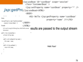 79
jsp:getProperty
• When retrieving a bean’s property, it is converted to a String by
using either the toString() method or the wrapper class
valueOf(String str) method if it is a primitive.
• Once converted, the results are passed to the output stream
and finally to the client.
Hello Yoav!
 