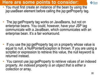 80
Here are some points to consider:
• You must first create an instance of the bean by using the
jsp:useBean element before calling the jsp:getProperty tag.
• The jsp:getProperty tag works on JavaBeans, but not on
enterprise beans. You could, however, have your JSP tag
communicate with a JavaBean, which communicates with an
enterprise bean. It’s a fair workaround.
• If you use the jsp:getProperty tag on a property whose value is
equal to null, a NullPointerException is thrown. If you are using a
scriptlet or expression to retrieve this value, the null keyword is
returned instead.
• You cannot use jsp:getProperty to retrieve values of an indexed
property. An indexed property is an object that is either a
collection or array.
 