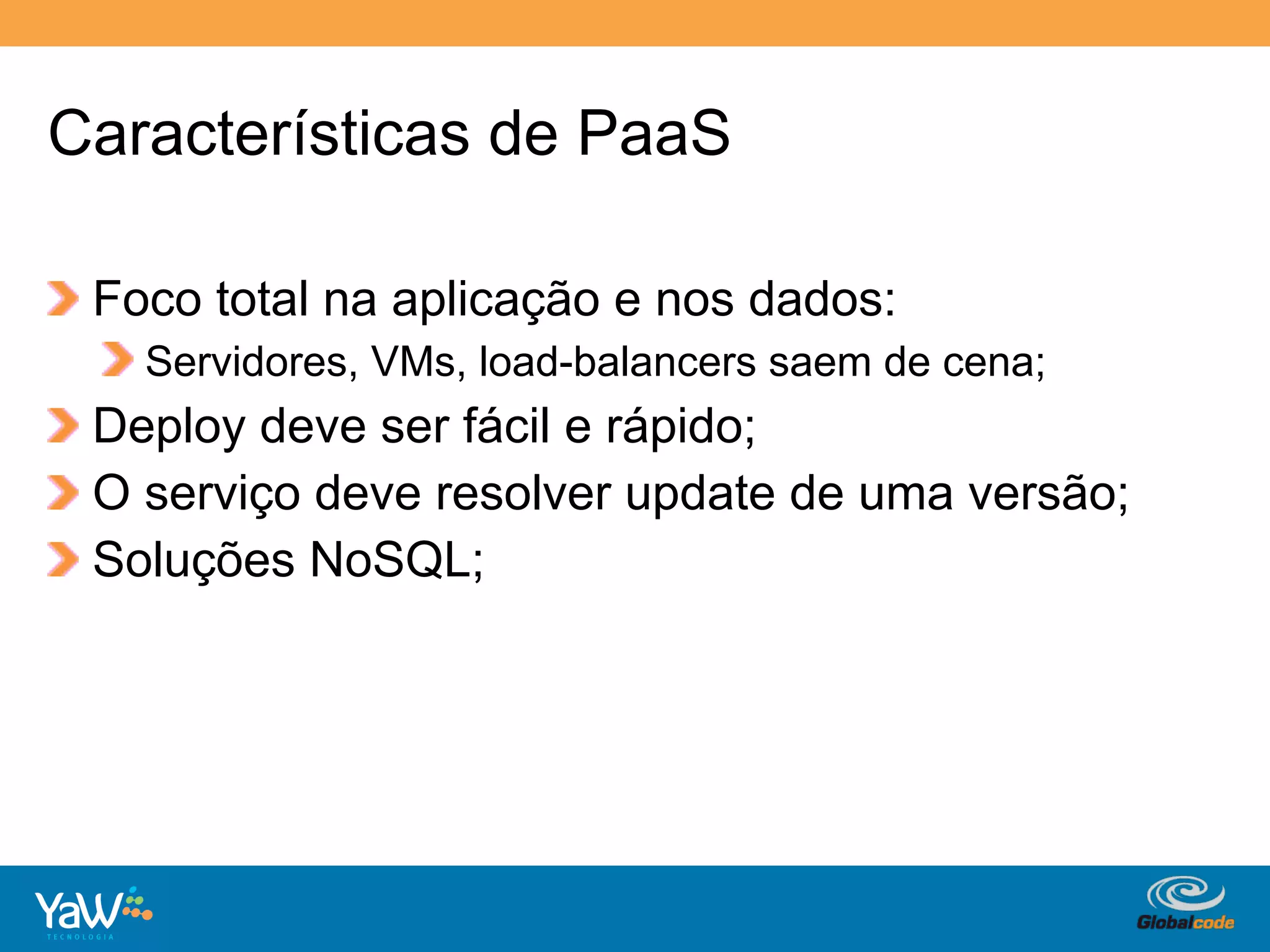 Características de PaaS

!   Foco total na aplicação e nos dados:
    !   Servidores, VMs, load-balancers saem de cena;
!   Deploy deve ser fácil e rápido;
!   O serviço deve resolver update de uma versão;
!   Soluções NoSQL;




                                       Globalcode	
  –	
  Open4education
 