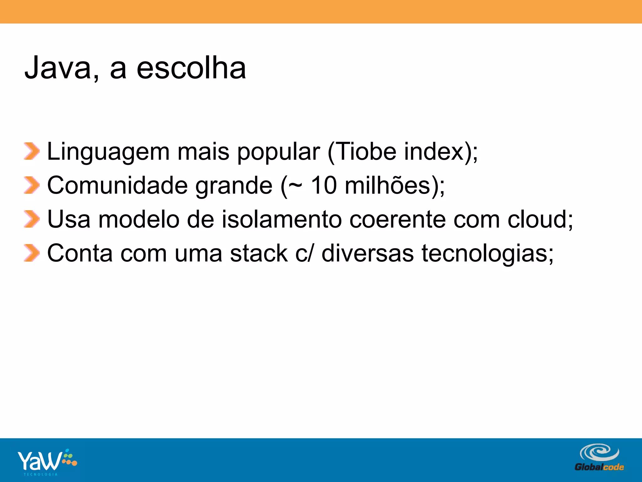 Java, a escolha

!     Linguagem mais popular (Tiobe index);
!     Comunidade grande (~ 10 milhões);
!     Usa modelo de isolamento coerente com cloud;
!     Conta com uma stack c/ diversas tecnologias;




                                      Globalcode	
  –	
  Open4education
 