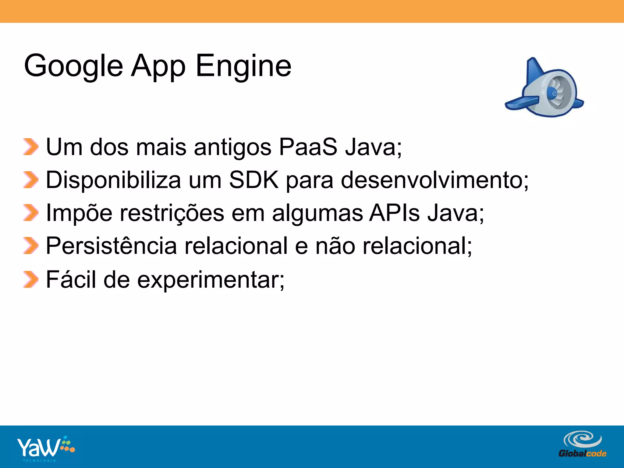 Google App Engine

!     Um dos mais antigos PaaS Java;
!     Disponibiliza um SDK para desenvolvimento;
!     Impõe restrições em algumas APIs Java;
!     Persistência relacional e não relacional;
!     Fácil de experimentar;




                                      Globalcode	
  –	
  Open4education
 