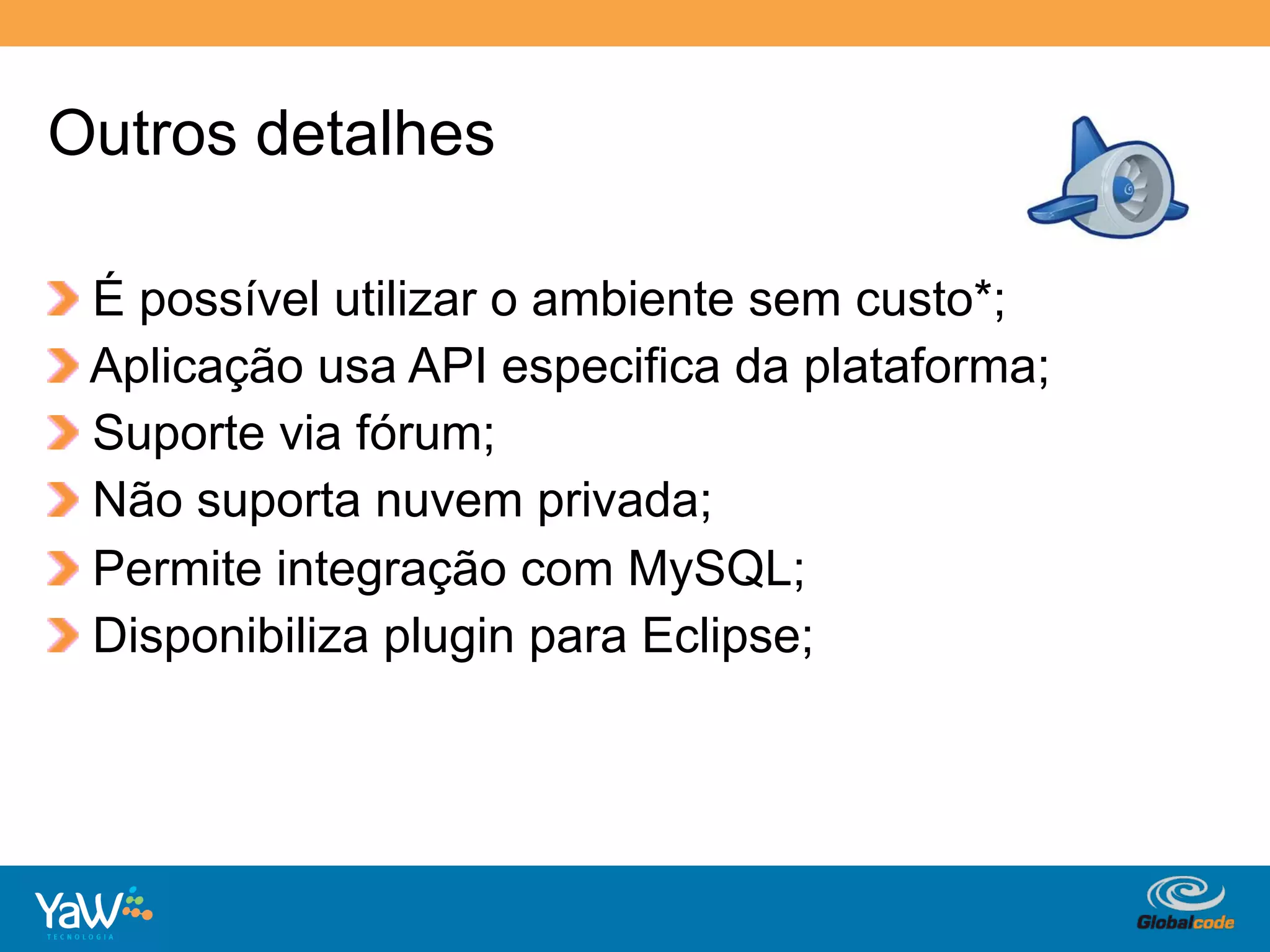 Outros detalhes

!     É possível utilizar o ambiente sem custo*;
!     Aplicação usa API especifica da plataforma;
!     Suporte via fórum;
!     Não suporta nuvem privada;
!     Permite integração com MySQL;
!     Disponibiliza plugin para Eclipse;




                                        Globalcode	
  –	
  Open4education
 