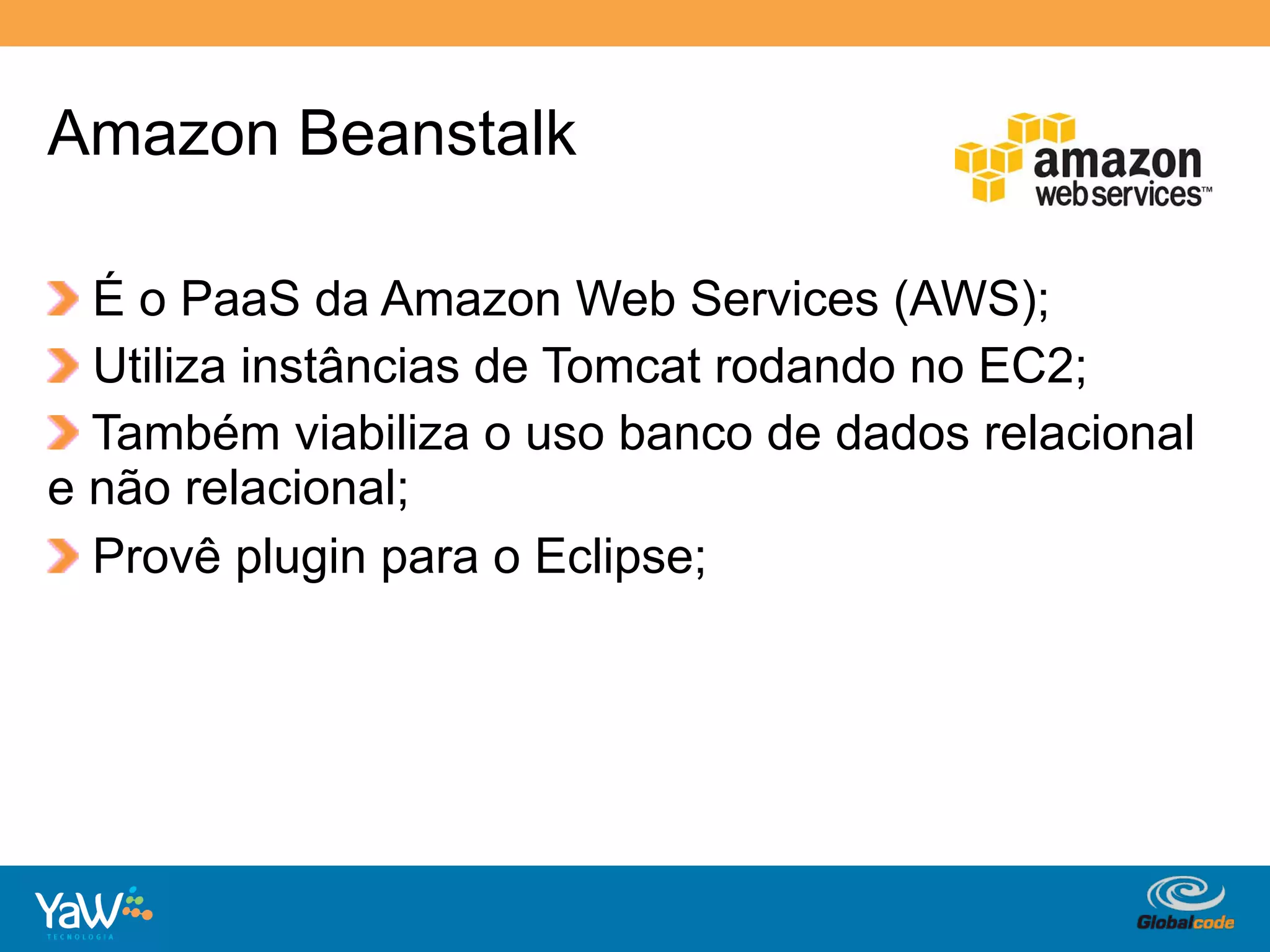 Amazon Beanstalk

!   É o PaaS da Amazon Web Services (AWS);
!   Utiliza instâncias de Tomcat rodando no EC2;
!   Também viabiliza o uso banco de dados relacional
e não relacional;
!   Provê plugin para o Eclipse;




                                    Globalcode	
  –	
  Open4education
 