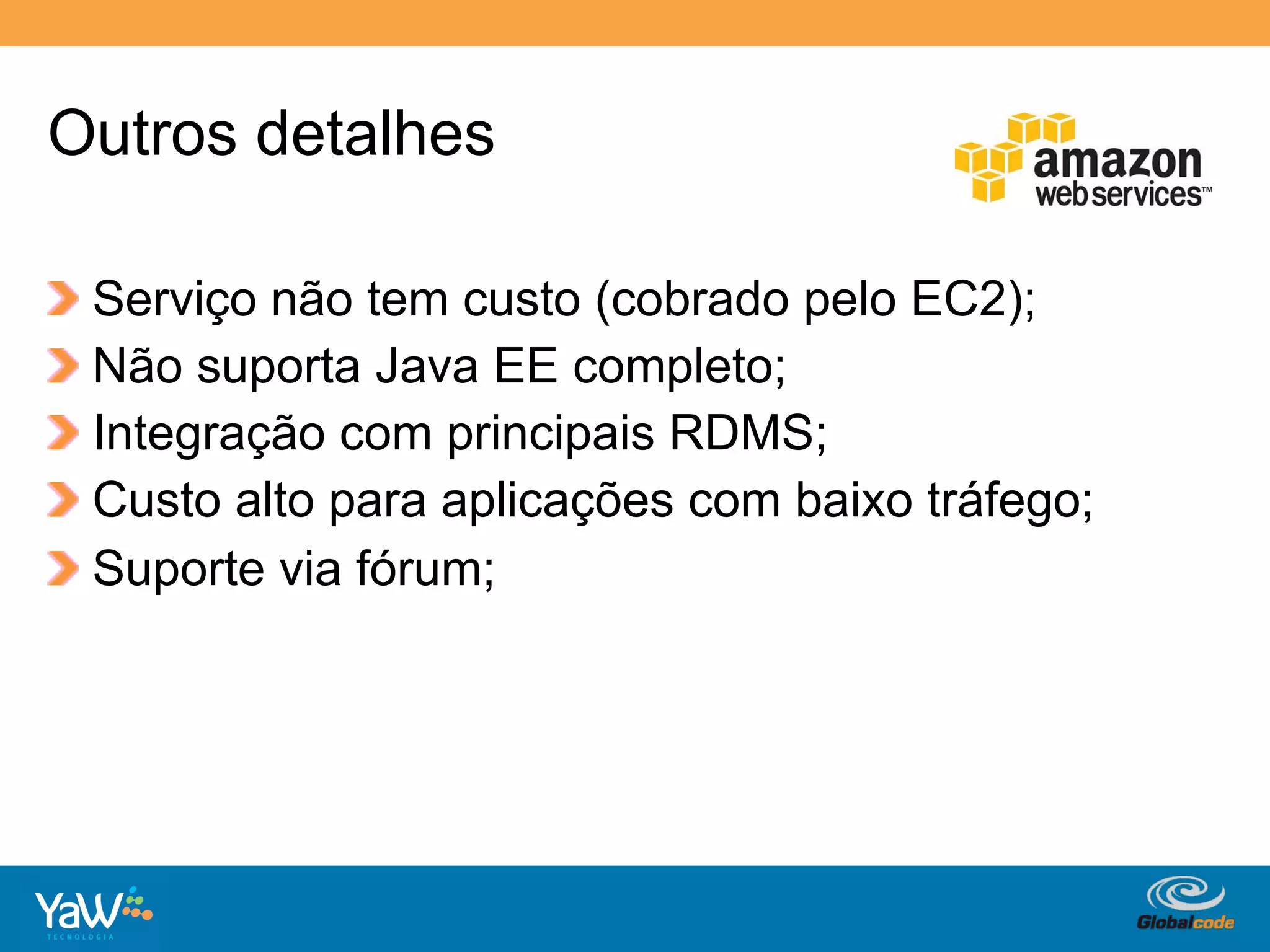 Outros detalhes

!     Serviço não tem custo (cobrado pelo EC2);
!     Não suporta Java EE completo;
!     Integração com principais RDMS;
!     Custo alto para aplicações com baixo tráfego;
!     Suporte via fórum;




                                        Globalcode	
  –	
  Open4education
 