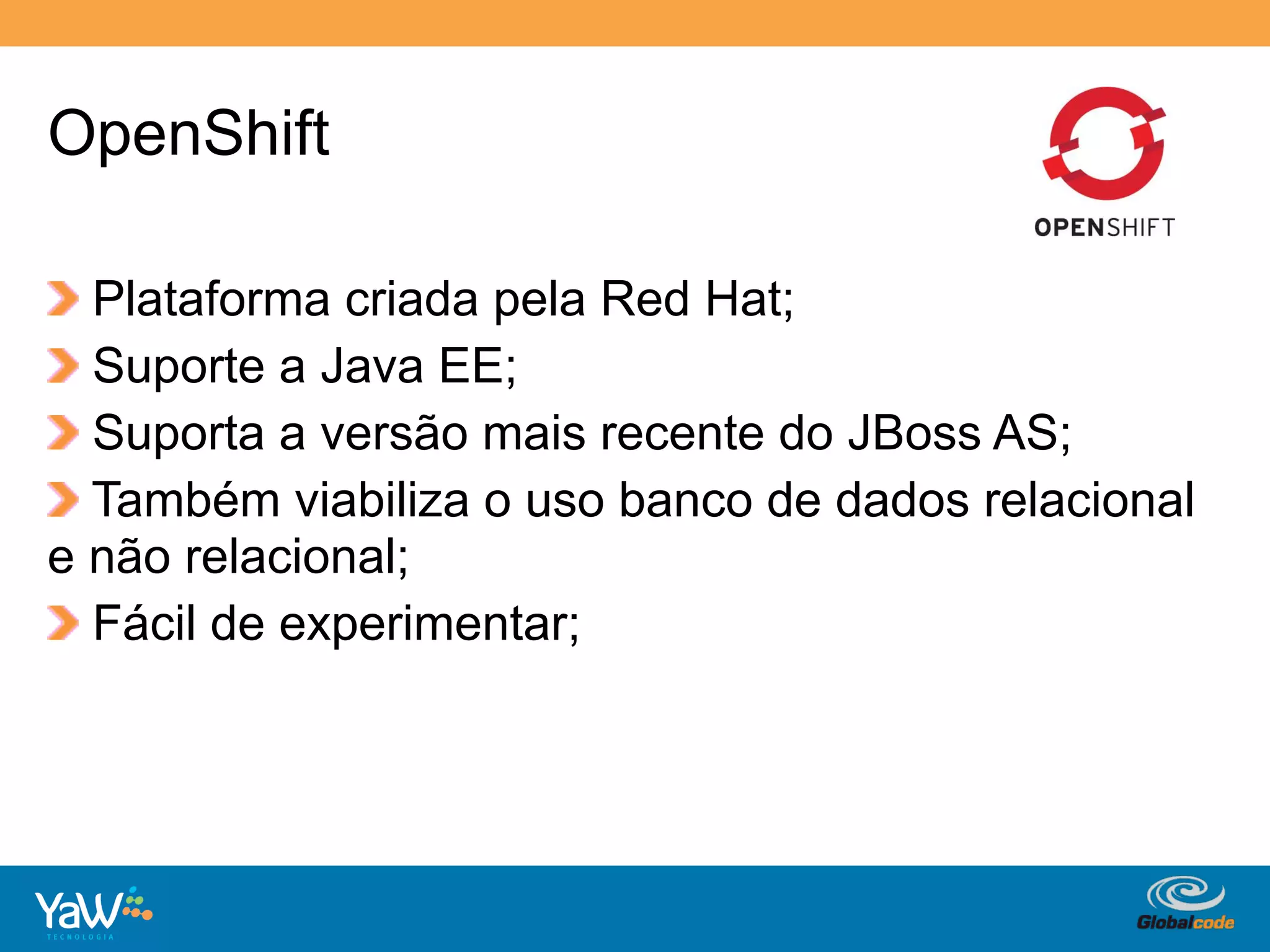 OpenShift

!   Plataforma criada pela Red Hat;
!   Suporte a Java EE;
!   Suporta a versão mais recente do JBoss AS;
!   Também viabiliza o uso banco de dados relacional
e não relacional;
!   Fácil de experimentar;




                                    Globalcode	
  –	
  Open4education
 
