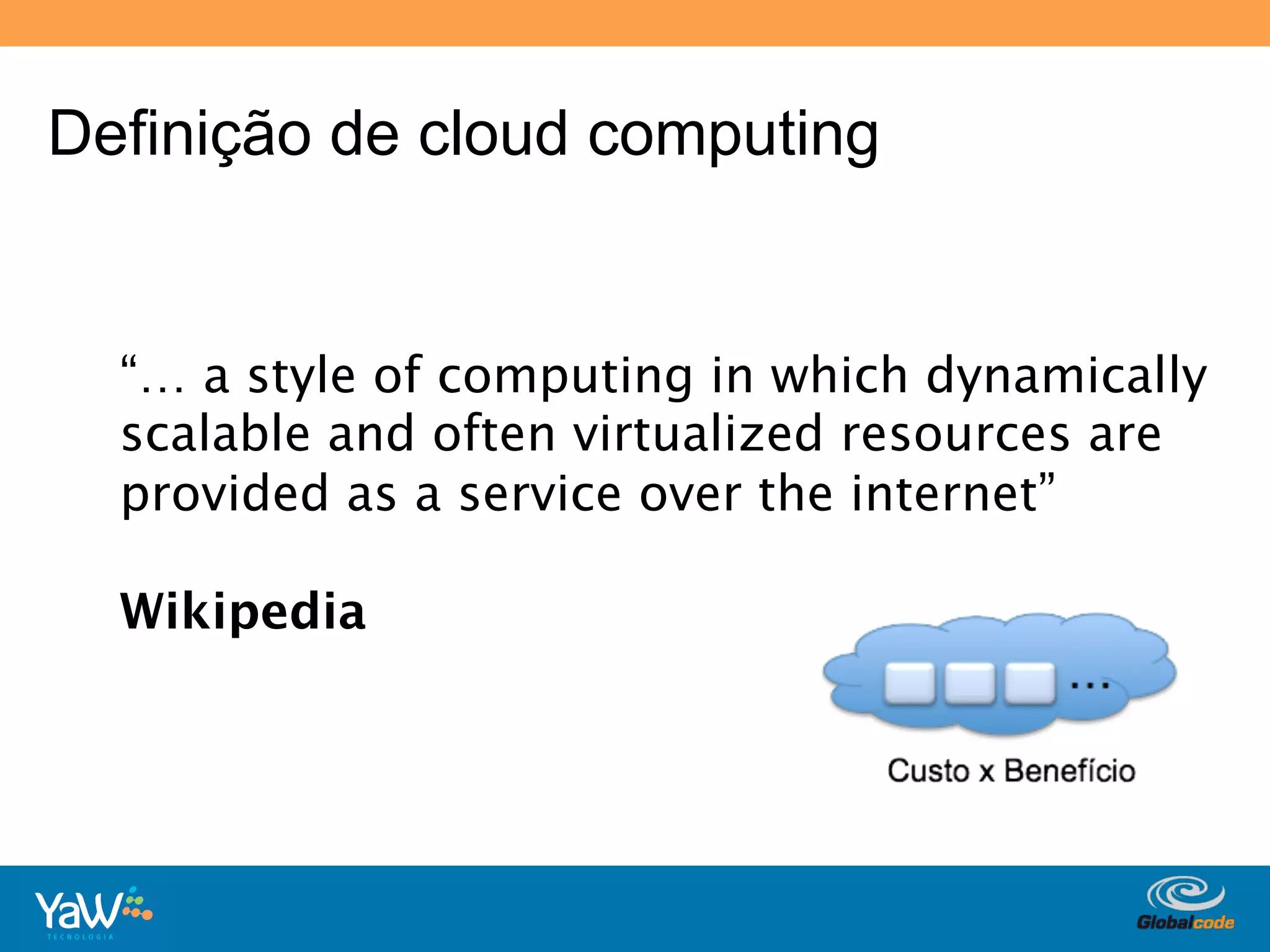 Definição de cloud computing


  “… a style of computing in which dynamically
  scalable and often virtualized resources are
  provided as a service over the internet”

  Wikipedia




                                Globalcode	
  –	
  Open4education
 