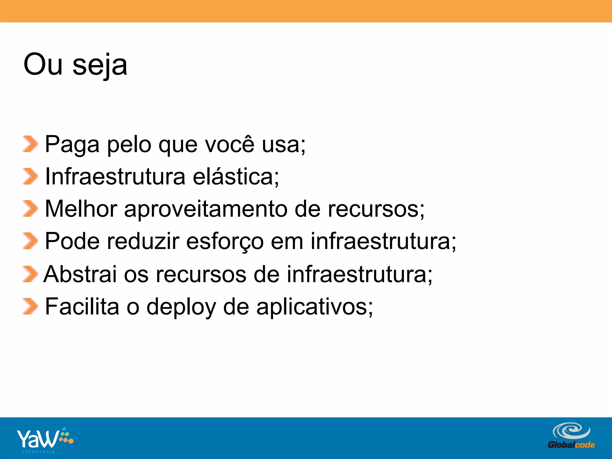 Ou seja

!     Paga pelo que você usa;
!     Infraestrutura elástica;
!     Melhor aproveitamento de recursos;
!     Pode reduzir esforço em infraestrutura;
!     Abstrai os recursos de infraestrutura;
!     Facilita o deploy de aplicativos;




                                        Globalcode	
  –	
  Open4education
 