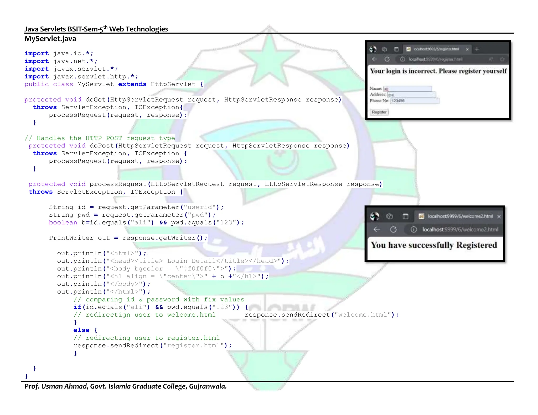 Java Servlets BSIT-Sem-5th
Web Technologies
Prof. Usman Ahmad, Govt. Islamia Graduate College, Gujranwala.
MyServlet.java
import java.io.*;
import java.net.*;
import javax.servlet.*;
import javax.servlet.http.*;
public class MyServlet extends HttpServlet {
protected void doGet(HttpServletRequest request, HttpServletResponse response)
throws ServletException, IOException{
processRequest(request, response);
}
// Handles the HTTP POST request type
protected void doPost(HttpServletRequest request, HttpServletResponse response)
throws ServletException, IOException {
processRequest(request, response);
}
protected void processRequest(HttpServletRequest request, HttpServletResponse response)
throws ServletException, IOException {
String id = request.getParameter("userid");
String pwd = request.getParameter("pwd");
boolean b=id.equals("ali") && pwd.equals("123");
PrintWriter out = response.getWriter();
out.println("<html>");
out.println("<head><title> Login Detail</title></head>");
out.println("<body bgcolor = "#f0f0f0">");
out.println("<h1 align = "center">" + b +"</h1>");
out.println("</body>");
out.println("</html>");
// comparing id & password with fix values
if(id.equals("ali") && pwd.equals("123")) {
// redirectign user to welcome.html response.sendRedirect("welcome.html");
}
else {
// redirecting user to register.html
response.sendRedirect("register.html");
}
}
}
 