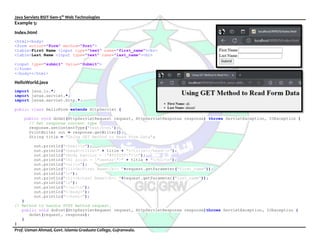 Java Servlets BSIT-Sem-5th
Web Technologies
Prof. Usman Ahmad, Govt. Islamia Graduate College, Gujranwala.
Example 5:
Index.html
<html><body>
<form action="Form" method="Post">
<lable>First Name <input type="text" name="first_name"><br>
<lable>Last Name <input type="text" name="last_name"><br>
<input type="submit" Value="Submit">
</form>
</body></html>
HelloWorld.java
import java.io.*;
import javax.servlet.*;
import javax.servlet.http.*;
public class HelloForm extends HttpServlet {
public void doGet(HttpServletRequest request, HttpServletResponse response) throws ServletException, IOException {
// Set response content type
response.setContentType("text/html");
PrintWriter out = response.getWriter();
String title = "Using GET Method to Read Form Data";
out.println("<html>n");
out.println("<head><title>" + title + "</title></head>n");
out.println("<body bgcolor = "#f0f0f0">n");
out.println("<h1 align = "center">" + title + "</h1>n");
out.println("<ul>n");
out.println("<li><b>First Name</b>: "+request.getParameter("first_name"));
out.println("n");
out.println("<li><b>Last Name</b>: "+request.getParameter("last_name"));
out.println("n");
out.println("</ul>n");
out.println("</body>");
out.println("</html>");
}
// Method to handle POST method request.
public void doPost(HttpServletRequest request, HttpServletResponse response)throws ServletException, IOException {
doGet(request, response);
}
}
 