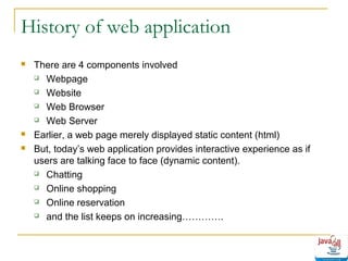 History of web application





There are 4 components involved
 Webpage
 Website
 Web Browser
 Web Server
Earlier, a web page merely displayed static content (html)
But, today’s web application provides interactive experience as if
users are talking face to face (dynamic content).
 Chatting
 Online shopping
 Online reservation
 and the list keeps on increasing………….

 