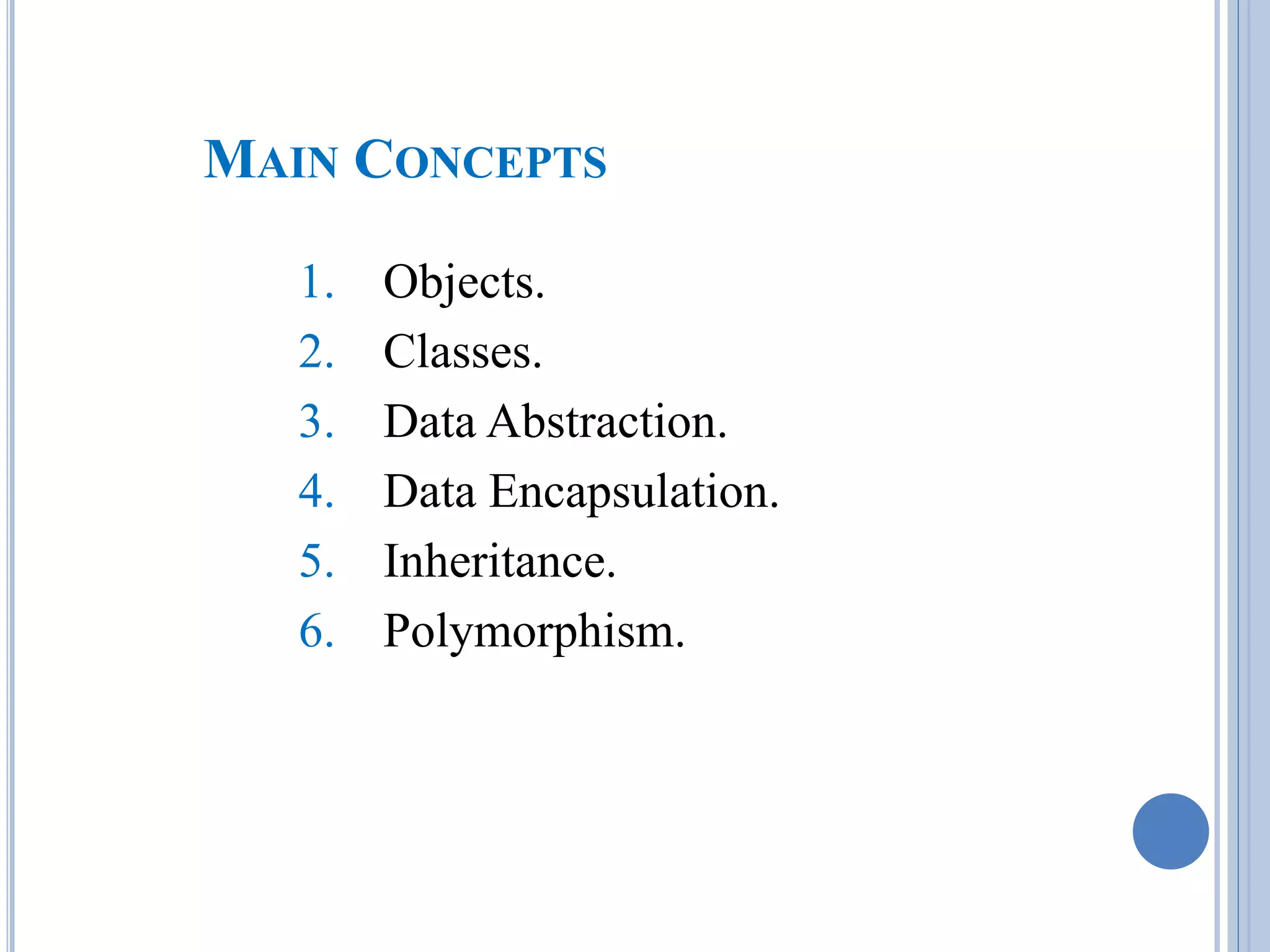 MAIN CONCEPTS 
1. Objects. 
2. Classes. 
3. Data Abstraction. 
4. Data Encapsulation. 
5. Inheritance. 
6. Polymorphism. 
 