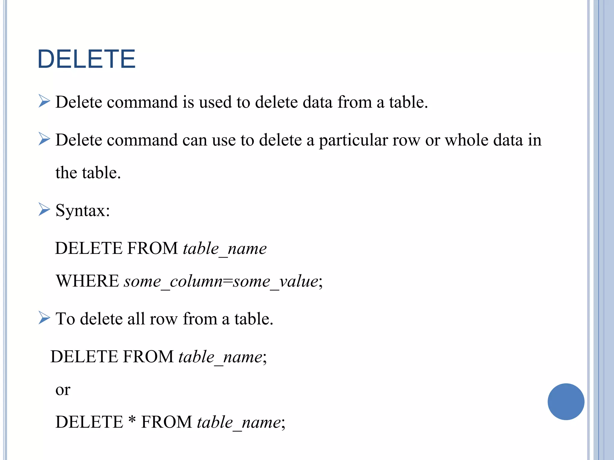 DELETE 
 Delete command is used to delete data from a table. 
 Delete command can use to delete a particular row or whole data in 
the table. 
 Syntax: 
DELETE FROM table_name 
WHERE some_column=some_value; 
 To delete all row from a table. 
DELETE FROM table_name; 
or 
DELETE * FROM table_name; 
 