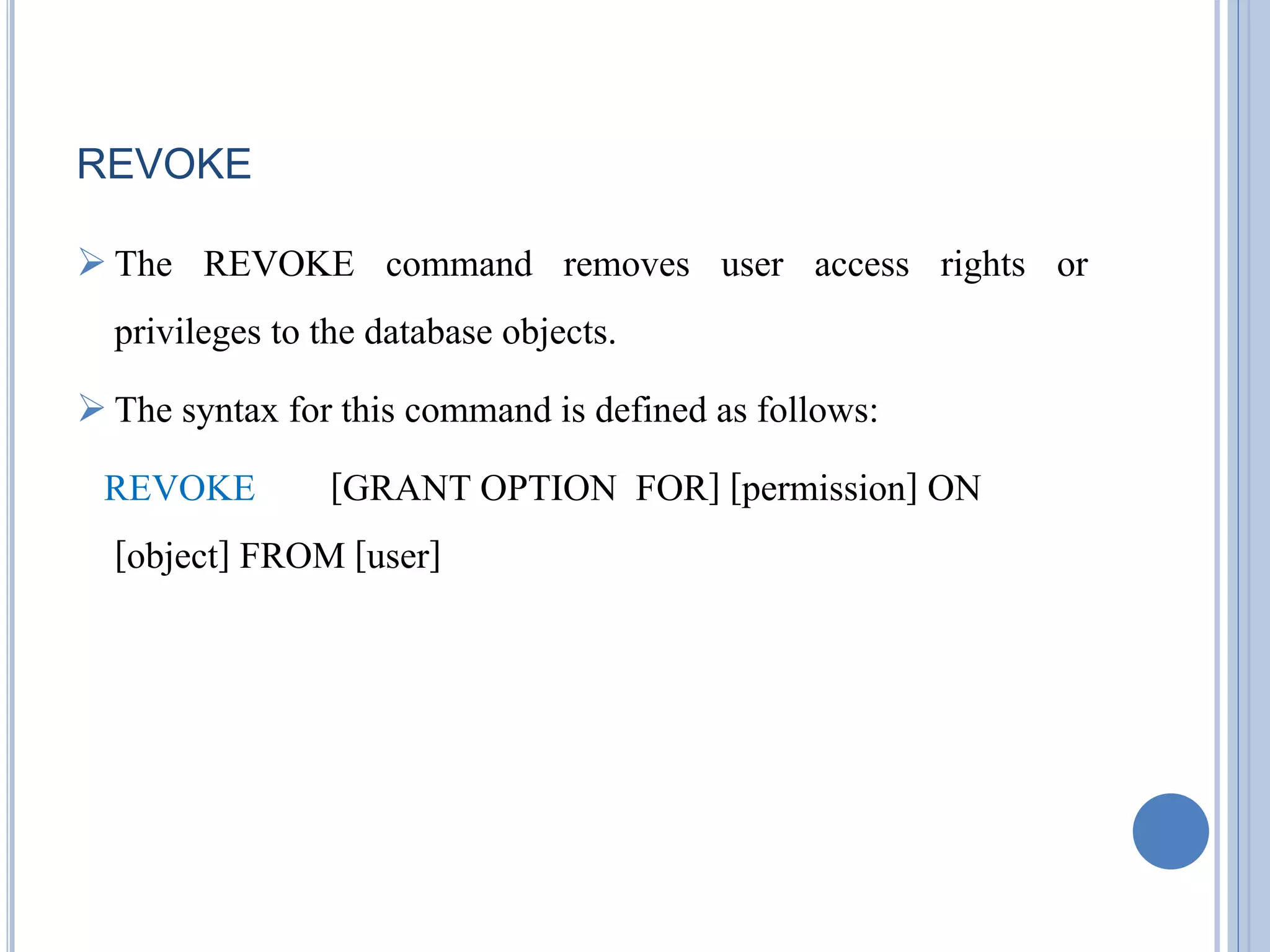 REVOKE 
 The REVOKE command removes user access rights or 
privileges to the database objects. 
 The syntax for this command is defined as follows: 
REVOKE [GRANT OPTION FOR] [permission] ON 
[object] FROM [user] 
 