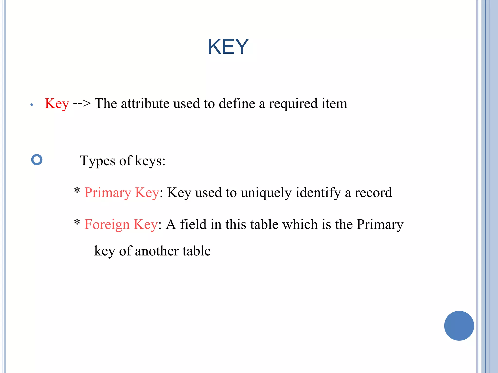 KEY 
• Key --> The attribute used to define a required item 
 Types of keys: 
* Primary Key: Key used to uniquely identify a record 
* Foreign Key: A field in this table which is the Primary 
key of another table 
 