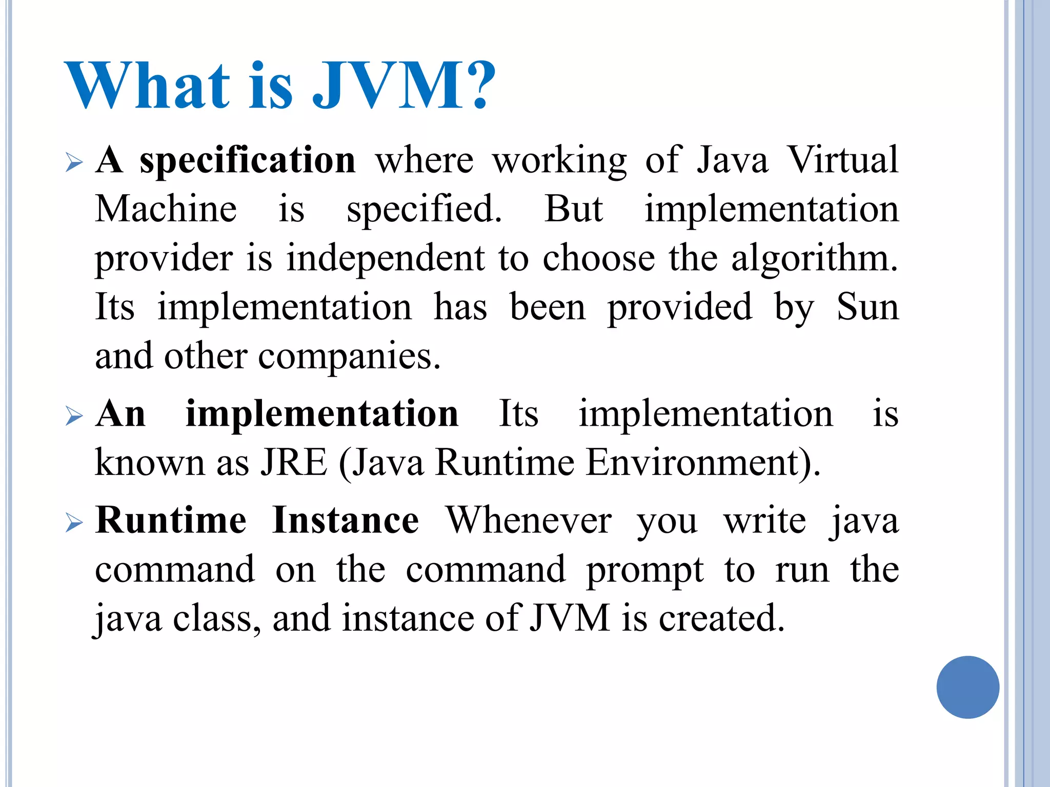 What is JVM? 
 A specification where working of Java Virtual 
Machine is specified. But implementation 
provider is independent to choose the algorithm. 
Its implementation has been provided by Sun 
and other companies. 
 An implementation Its implementation is 
known as JRE (Java Runtime Environment). 
 Runtime Instance Whenever you write java 
command on the command prompt to run the 
java class, and instance of JVM is created. 
 