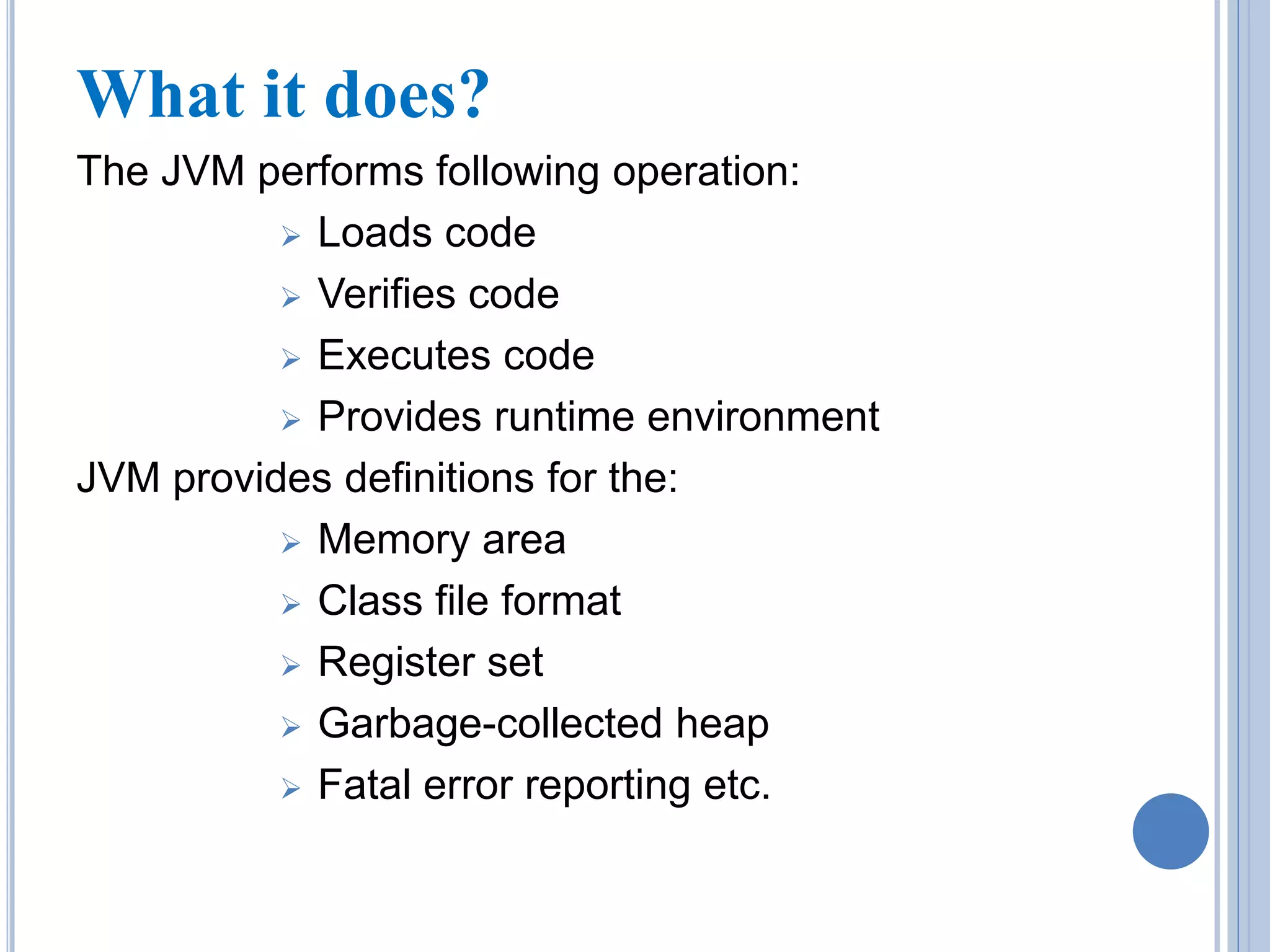 What it does? 
The JVM performs following operation: 
 Loads code 
 Verifies code 
 Executes code 
 Provides runtime environment 
JVM provides definitions for the: 
 Memory area 
 Class file format 
 Register set 
 Garbage-collected heap 
 Fatal error reporting etc. 
 
