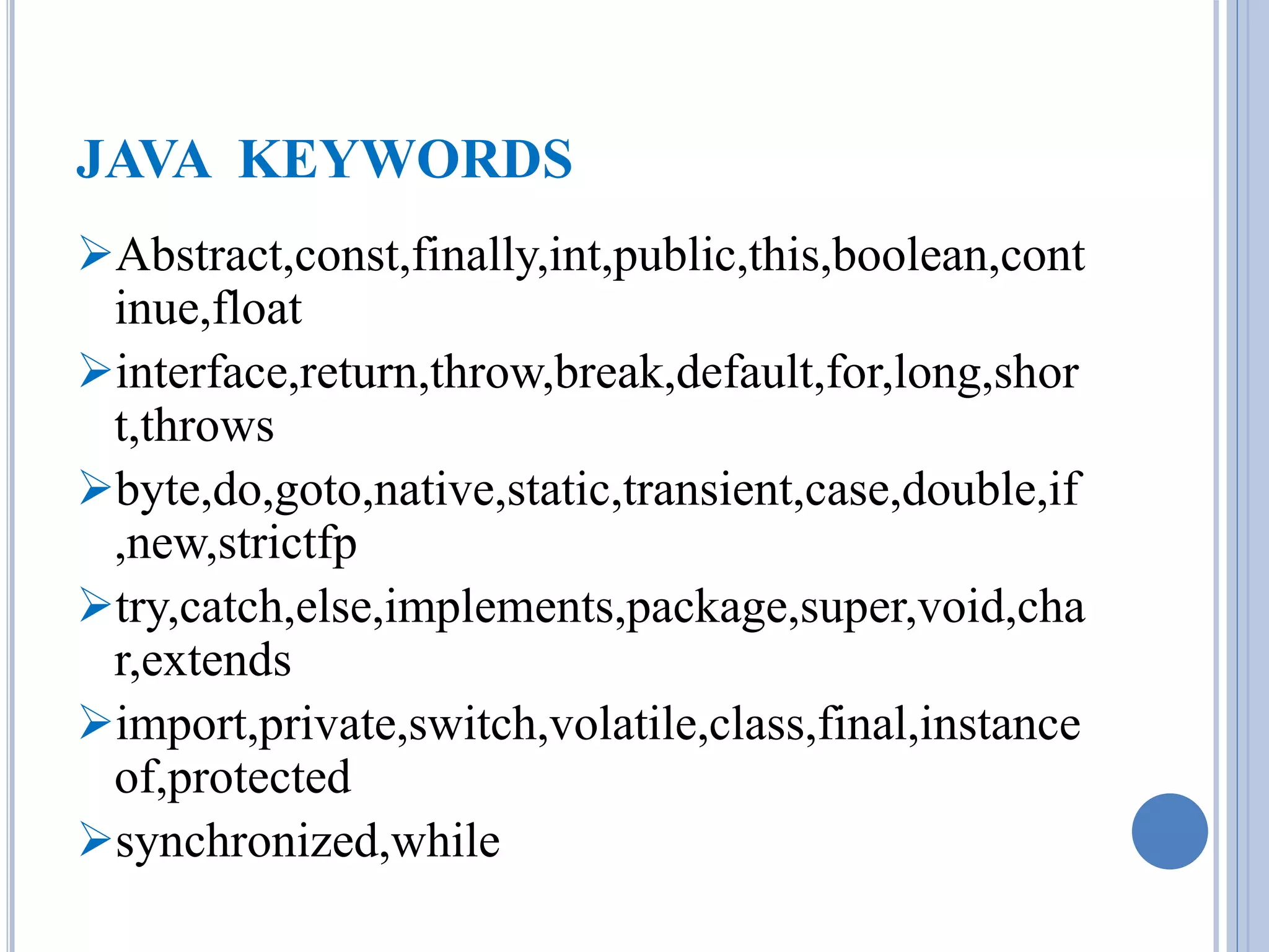 JAVA KEYWORDS 
Abstract,const,finally,int,public,this,boolean,cont 
inue,float 
interface,return,throw,break,default,for,long,shor 
t,throws 
byte,do,goto,native,static,transient,case,double,if 
,new,strictfp 
try,catch,else,implements,package,super,void,cha 
r,extends 
import,private,switch,volatile,class,final,instance 
of,protected 
synchronized,while 
 