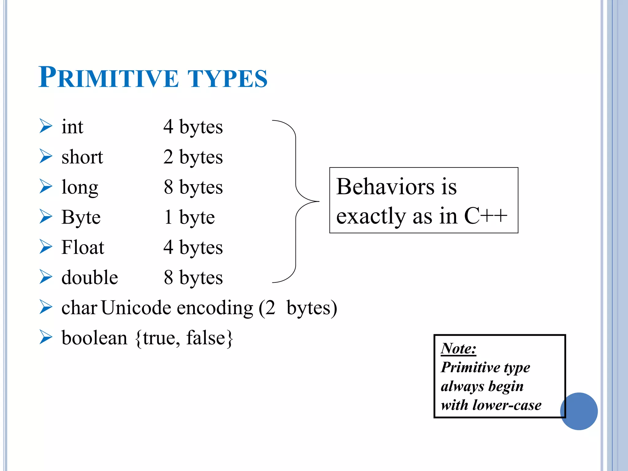 PRIMITIVE TYPES 
 int 4 bytes 
 short 2 bytes 
 long 8 bytes 
 Byte 1 byte 
 Float 4 bytes 
 double 8 bytes 
 char Unicode encoding (2 bytes) 
 boolean {true, false} 
Behaviors is 
exactly as in C++ 
Note: 
Primitive type 
always begin 
with lower-case 
 