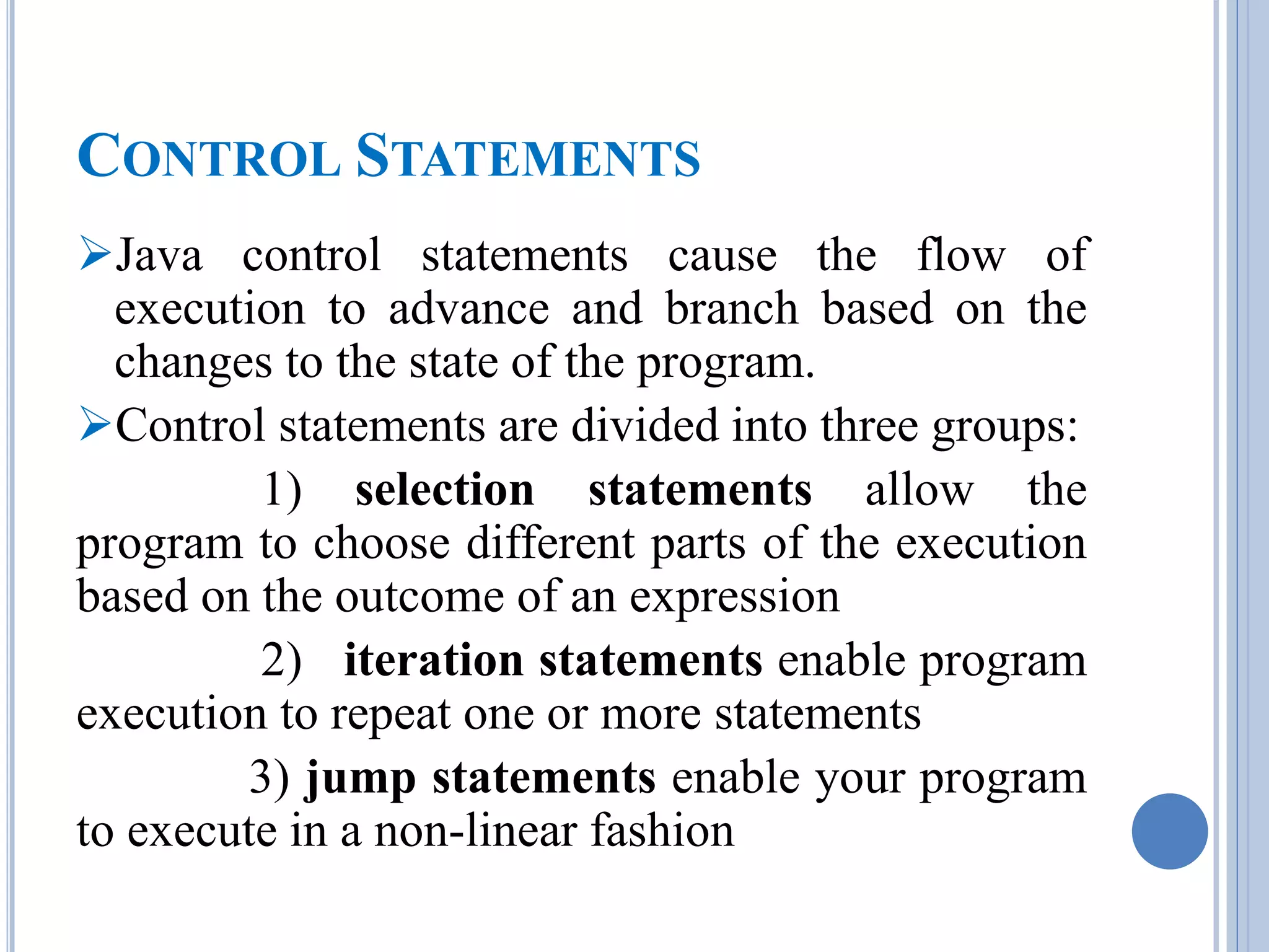 CONTROL STATEMENTS 
Java control statements cause the flow of 
execution to advance and branch based on the 
changes to the state of the program. 
Control statements are divided into three groups: 
1) selection statements allow the 
program to choose different parts of the execution 
based on the outcome of an expression 
2) iteration statements enable program 
execution to repeat one or more statements 
3) jump statements enable your program 
to execute in a non-linear fashion 
 