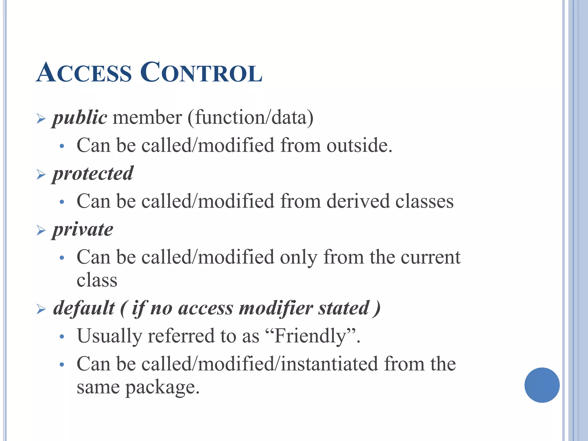 ACCESS CONTROL 
 public member (function/data) 
• Can be called/modified from outside. 
 protected 
• Can be called/modified from derived classes 
 private 
• Can be called/modified only from the current 
class 
 default ( if no access modifier stated ) 
• Usually referred to as “Friendly”. 
• Can be called/modified/instantiated from the 
same package. 
 