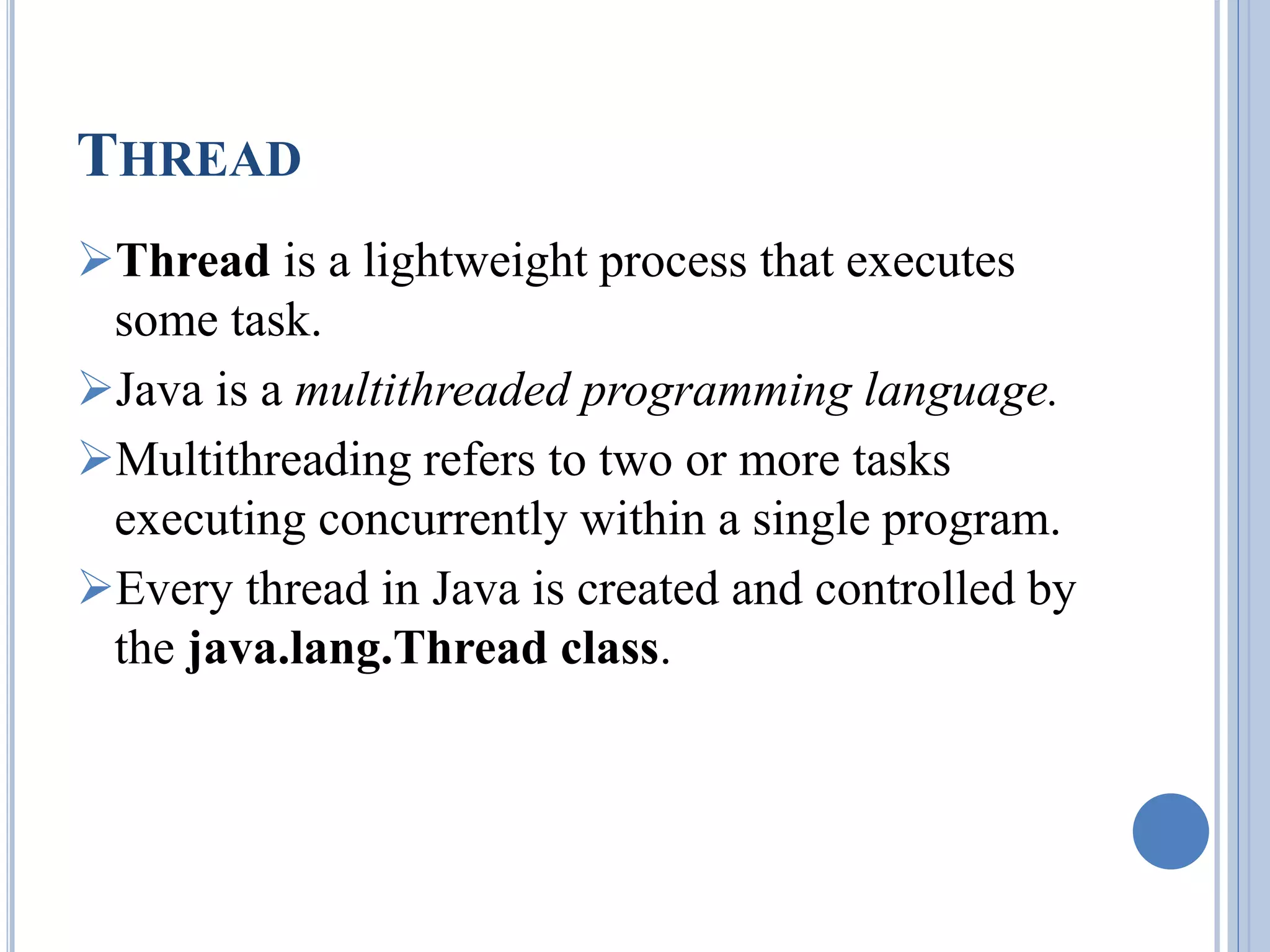 THREAD 
Thread is a lightweight process that executes 
some task. 
Java is a multithreaded programming language. 
Multithreading refers to two or more tasks 
executing concurrently within a single program. 
Every thread in Java is created and controlled by 
the java.lang.Thread class. 
 