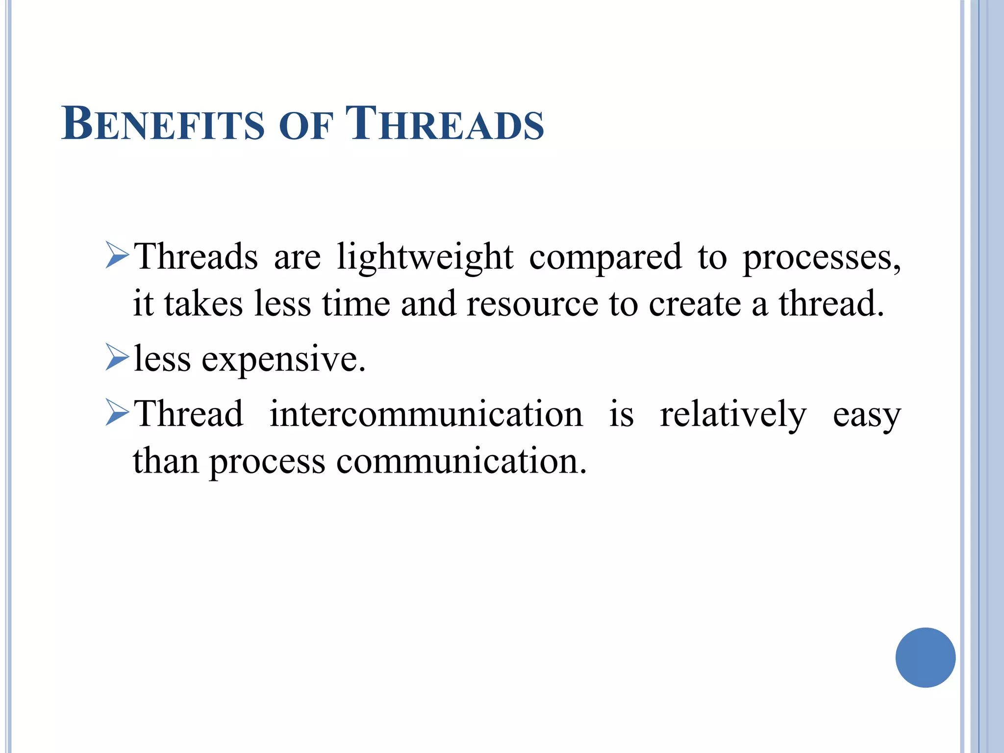 BENEFITS OF THREADS 
Threads are lightweight compared to processes, 
it takes less time and resource to create a thread. 
less expensive. 
Thread intercommunication is relatively easy 
than process communication. 
 