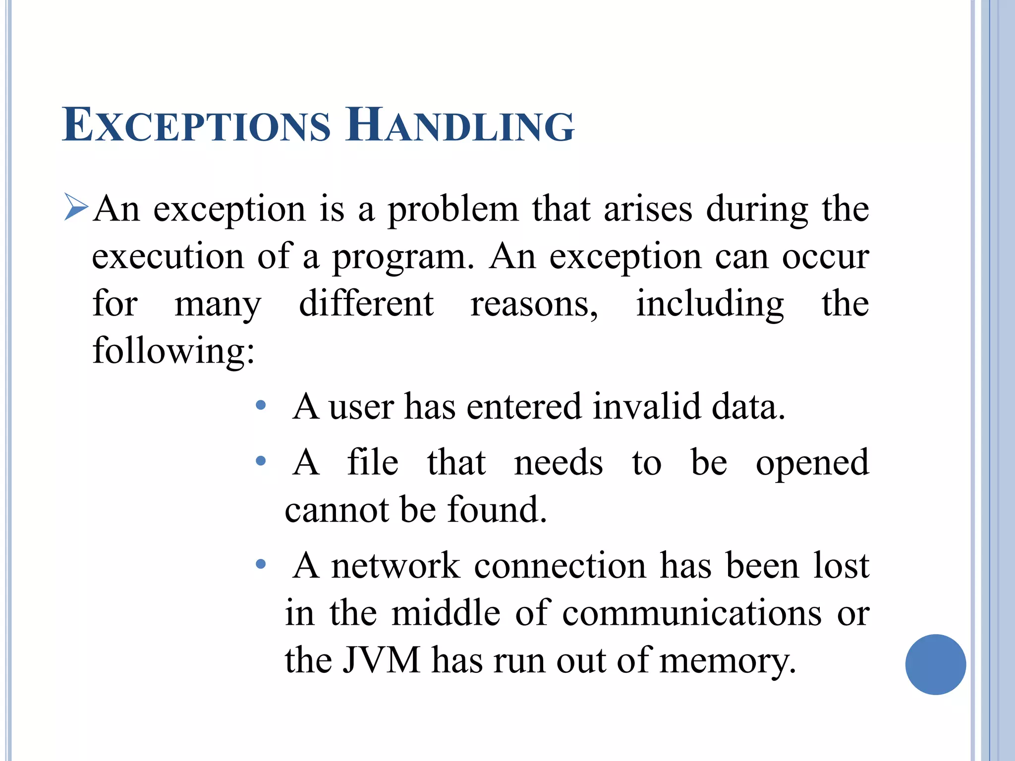EXCEPTIONS HANDLING 
An exception is a problem that arises during the 
execution of a program. An exception can occur 
for many different reasons, including the 
following: 
• A user has entered invalid data. 
• A file that needs to be opened 
cannot be found. 
• A network connection has been lost 
in the middle of communications or 
the JVM has run out of memory. 
 