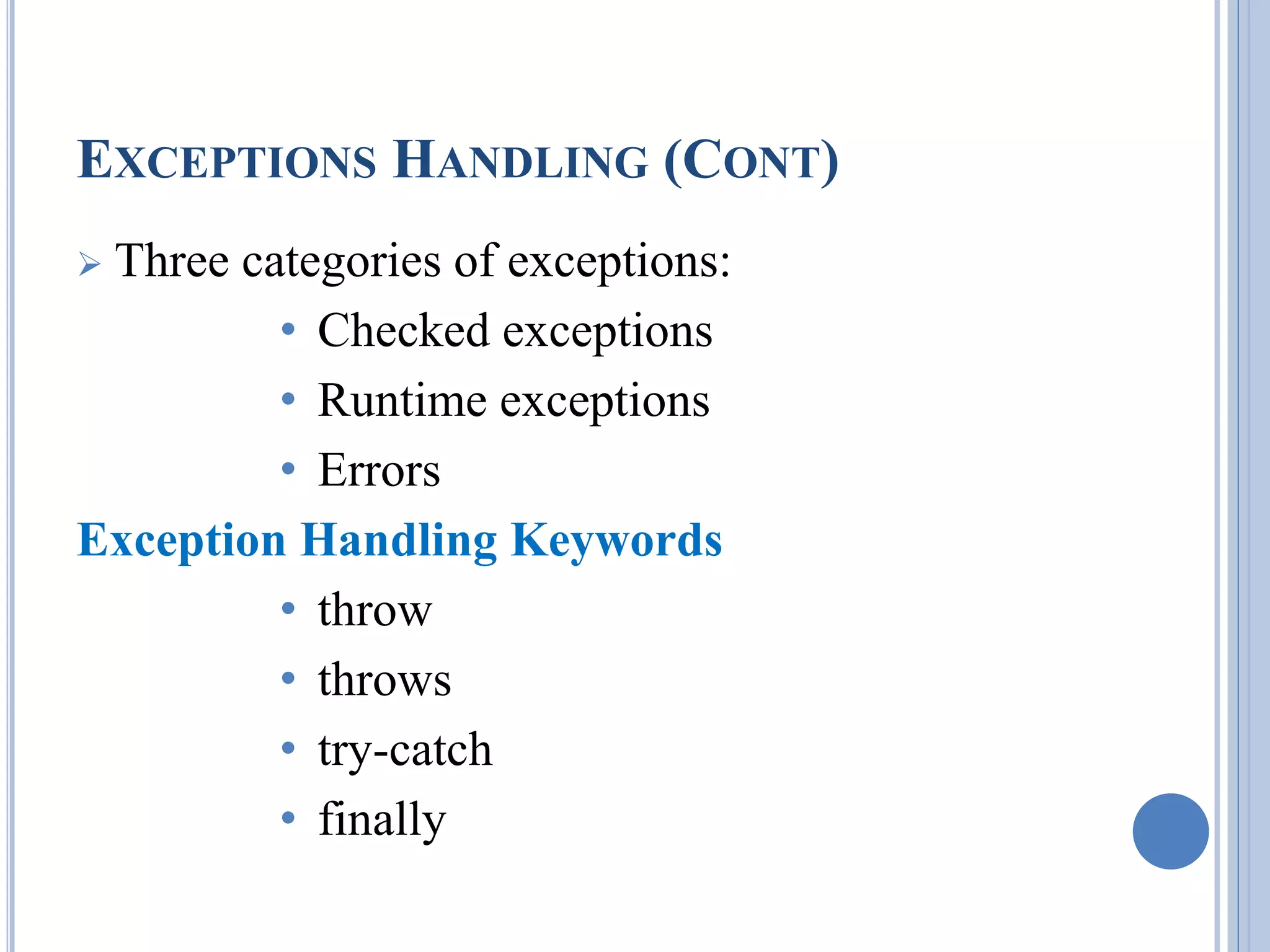 EXCEPTIONS HANDLING (CONT) 
 Three categories of exceptions: 
• Checked exceptions 
• Runtime exceptions 
• Errors 
Exception Handling Keywords 
• throw 
• throws 
• try-catch 
• finally 
 