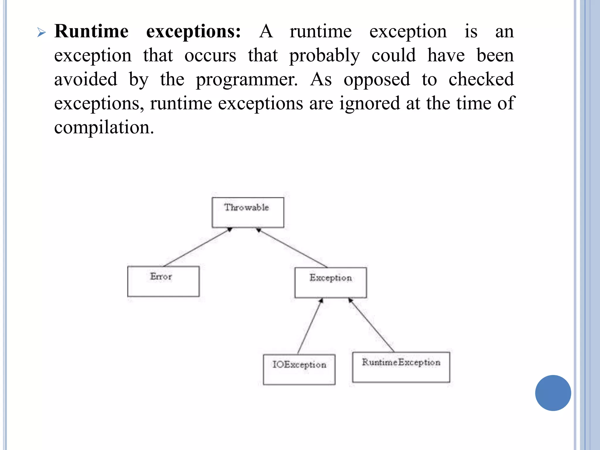  Runtime exceptions: A runtime exception is an 
exception that occurs that probably could have been 
avoided by the programmer. As opposed to checked 
exceptions, runtime exceptions are ignored at the time of 
compilation. 
 