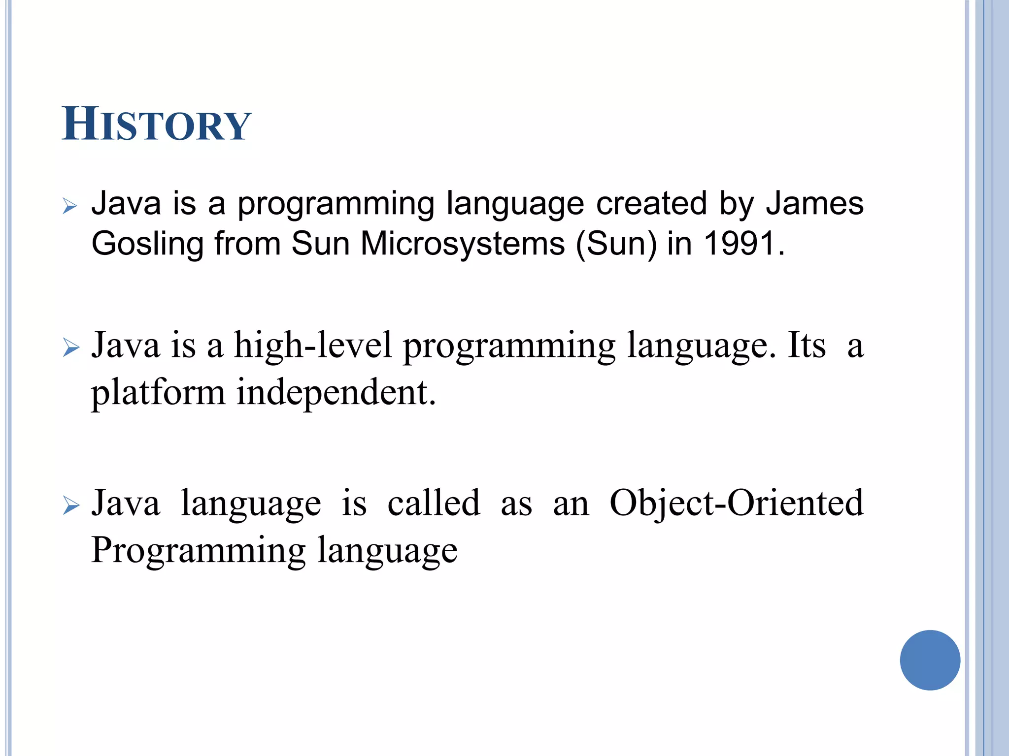 HISTORY 
 Java is a programming language created by James 
Gosling from Sun Microsystems (Sun) in 1991. 
 Java is a high-level programming language. Its a 
platform independent. 
 Java language is called as an Object-Oriented 
Programming language 
 